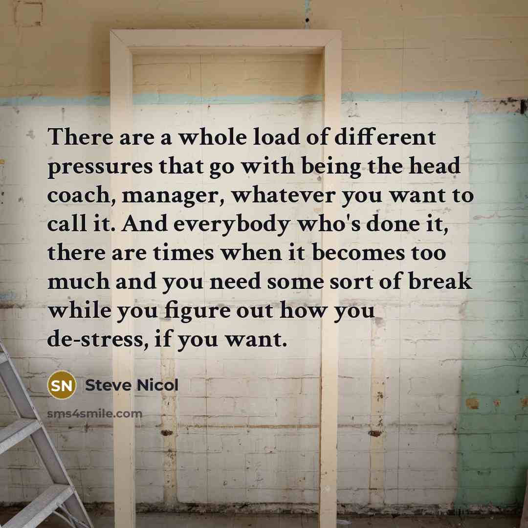 “There are a whole load of different pressures that go with being the head coach, manager, whatever you want to call it. And everybody who's done it, there are times when it becomes too much and you need some sort of break while you figure out how you de-stress, if you want.” quote by Steve Nicol