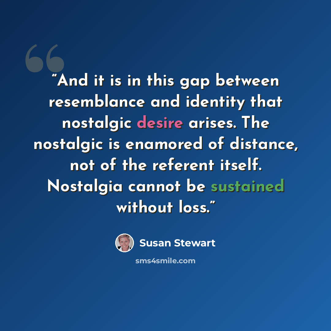 “And it is in this gap between resemblance and identity that nostalgic desire arises. The nostalgic is enamored of distance, not of the referent itself. Nostalgia cannot be sustained without loss.” quote by Susan Stewart