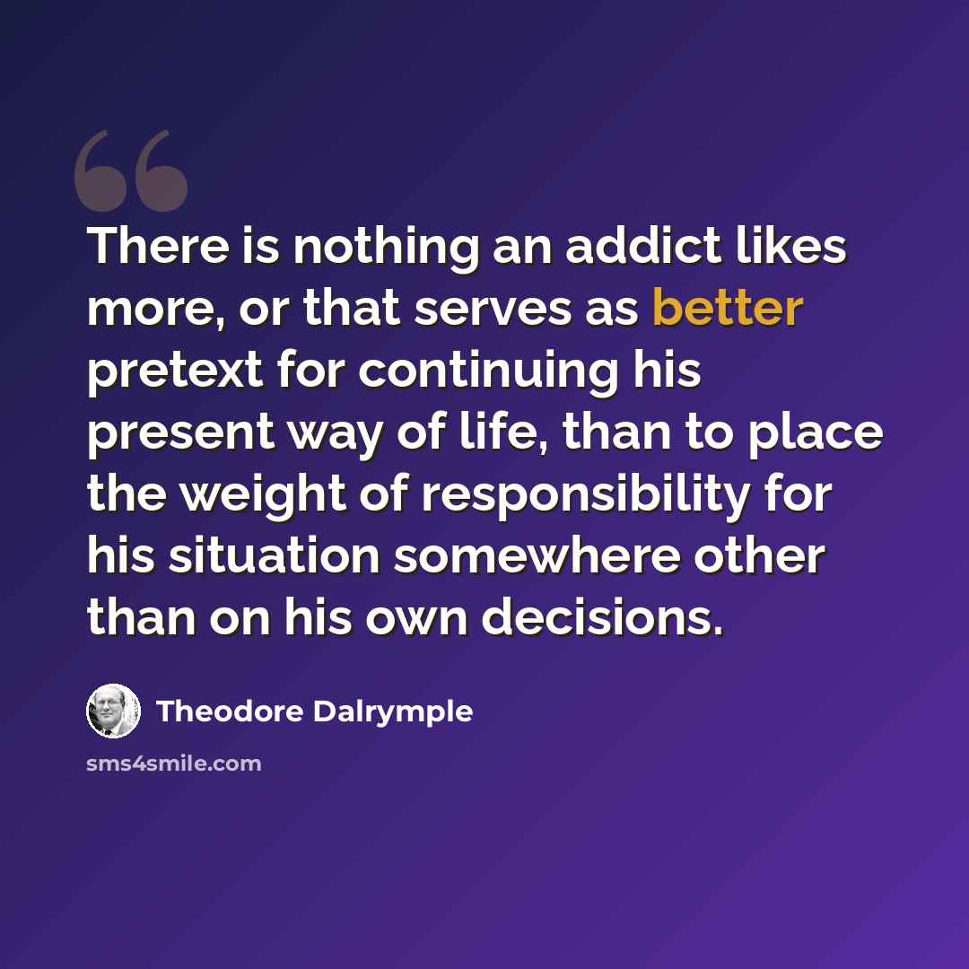 “There is nothing an addict likes more, or that serves as better pretext for continuing his present way of life, than to place the weight of responsibility for his situation somewhere other than on his own decisions.” quote by Theodore Dalrymple