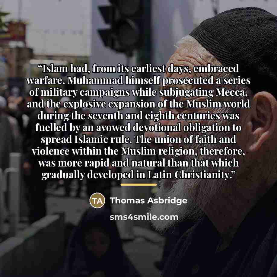 “Islam had, from its earliest days, embraced warfare. Muhammad himself prosecuted a series of military campaigns while subjugating Mecca, and the explosive expansion of the Muslim world during the seventh and eighth centuries was fuelled by an avowed devotional obligation to spread Islamic rule…” quote by Thomas Asbridge
