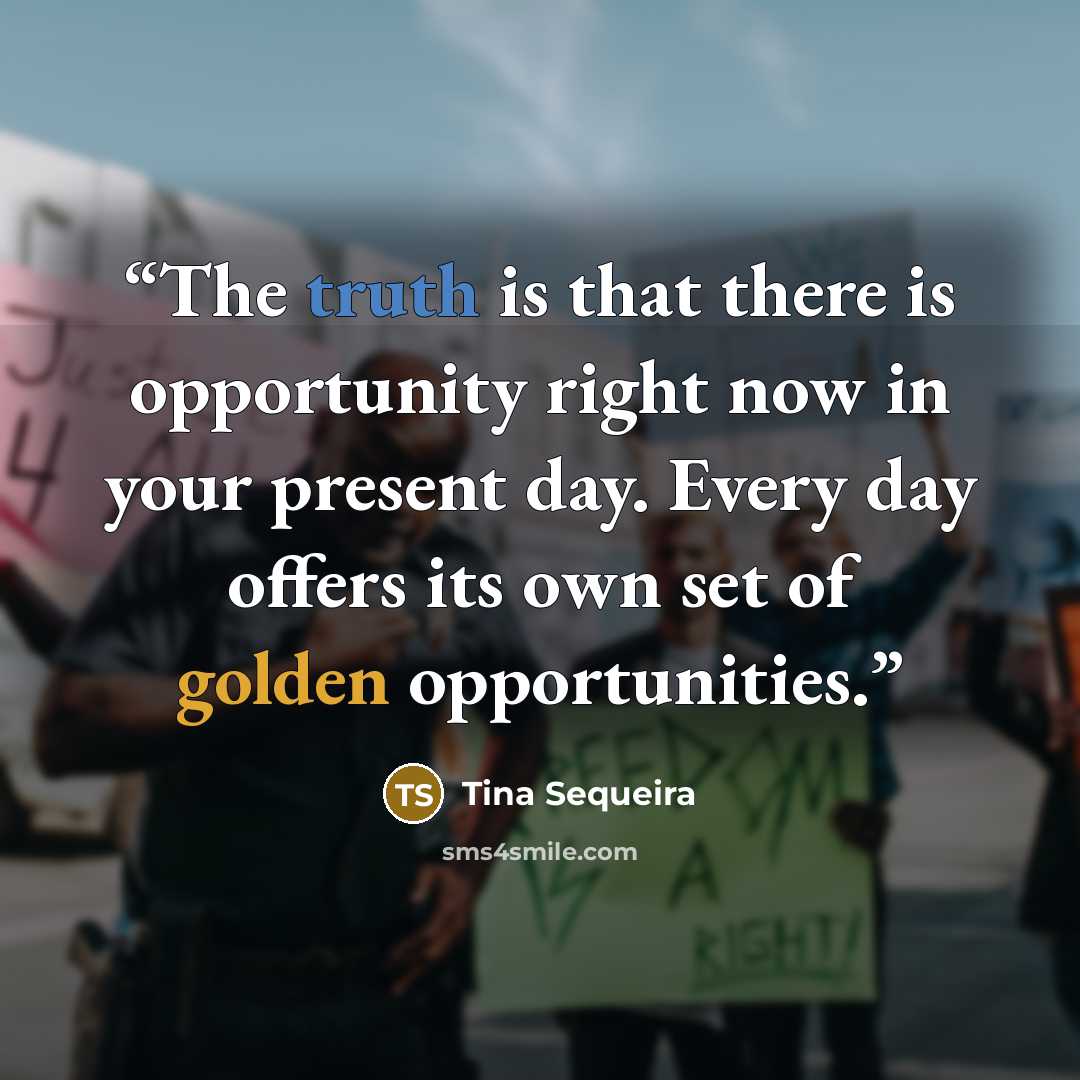 “The truth is that there is opportunity right now in your present day. Every day offers its own set of golden opportunities.” quote by Tina Sequeira