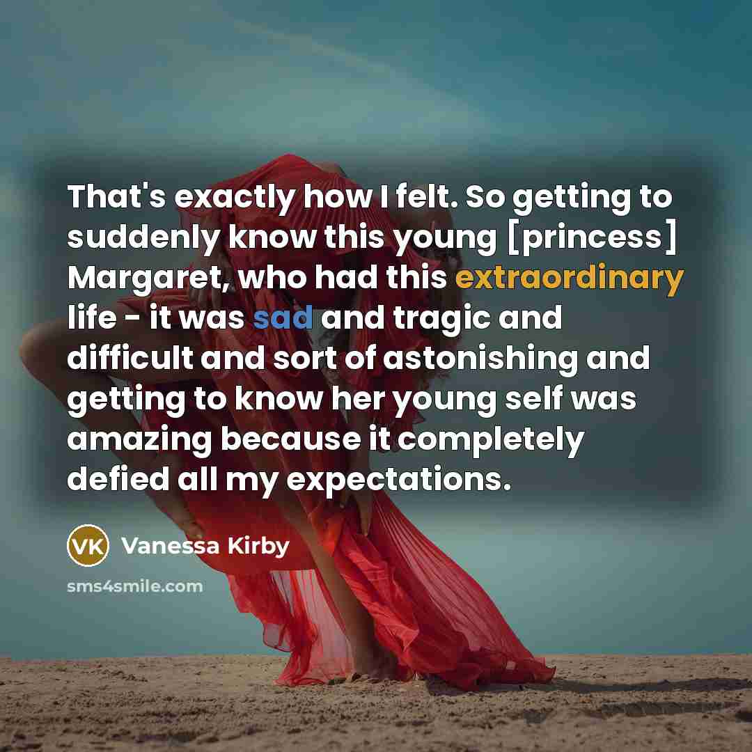 “That's exactly how I felt. So getting to suddenly know this young [princess] Margaret, who had this extraordinary life - it was sad and tragic and difficult and sort of astonishing and getting to know her young self was amazing because it completely defied all my expectations.” quote by Vanessa Kirby