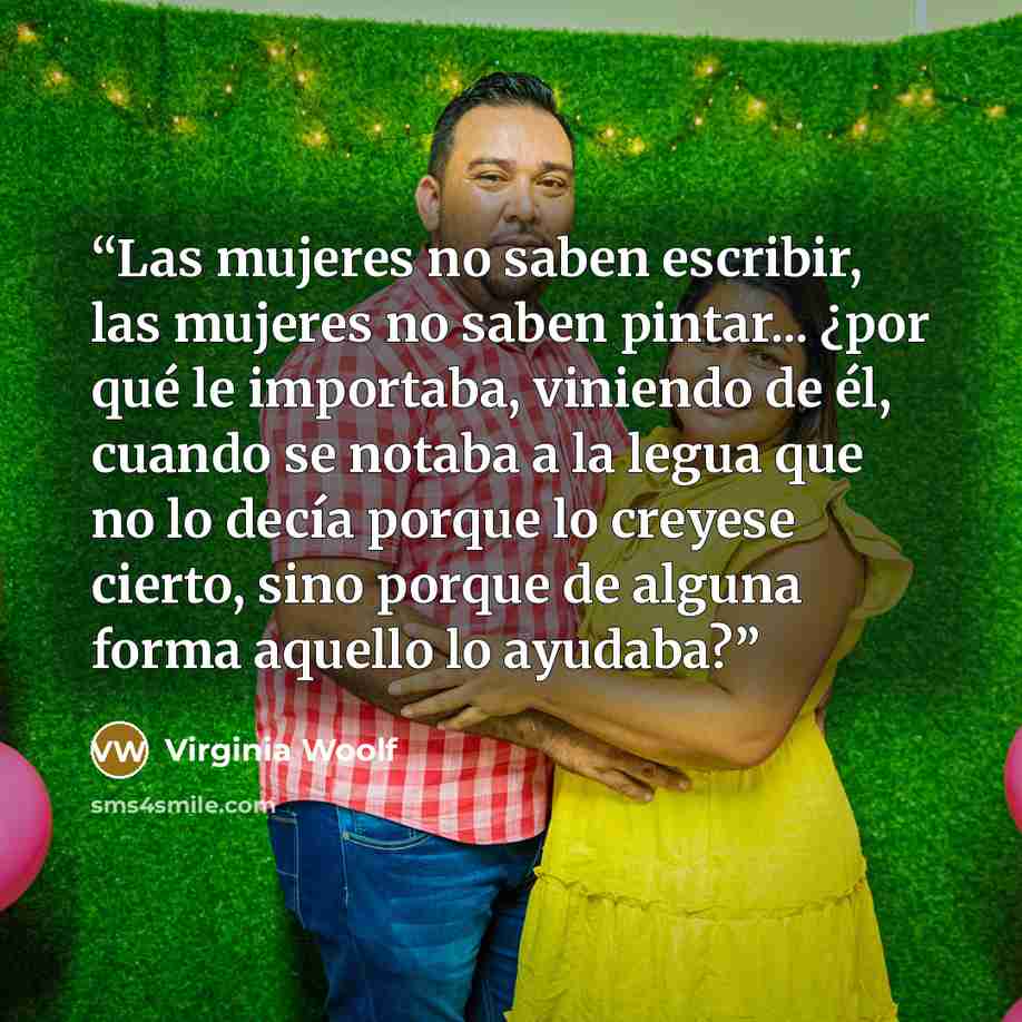 “Las mujeres no saben escribir, las mujeres no saben pintar... ¿por qué le importaba, viniendo de él, cuando se notaba a la legua que no lo decía porque lo creyese cierto, sino porque de alguna forma aquello lo ayudaba?” quote by Virginia Woolf