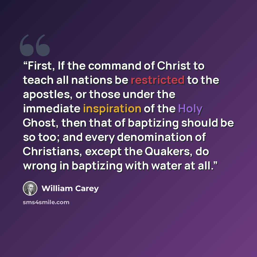 “First, If the command of Christ to teach all nations be restricted to the apostles, or those under the immediate inspiration of the Holy Ghost, then that of baptizing should be so too; and every denomination of Christians, except the Quakers, do wrong in baptizing with water at all.” quote by William Carey