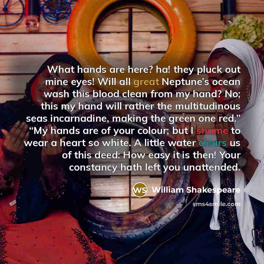 “What hands are here? ha! they pluck out mine eyes! Will all great Neptune’s ocean wash this blood clean from my hand? No; this my hand will rather the multitudinous seas incarnadine, making the green one red.” “My hands are of your colour; but I shame to wear a heart so white. A little water…” quote by William Shakespeare