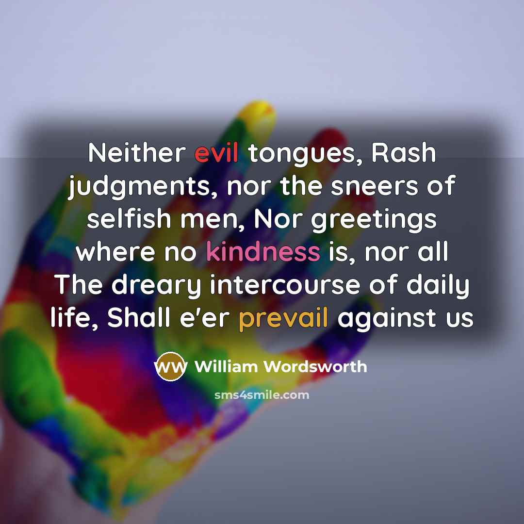 “Neither evil tongues, Rash judgments, nor the sneers of selfish men, Nor greetings where no kindness is, nor all The dreary intercourse of daily life, Shall e'er prevail against us” quote by William Wordsworth