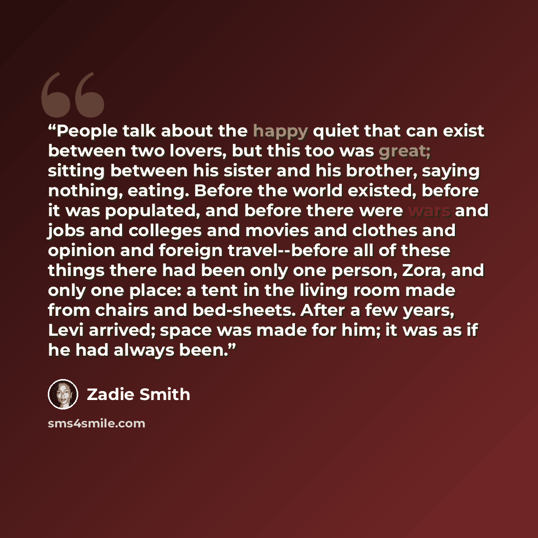 “People talk about the happy quiet that can exist between two lovers, but this too was great; sitting between his sister and his brother, saying nothing, eating. Before the world existed, before it was populated, and before there were wars and jobs and colleges and movies and clothes and opinion…” quote by Zadie Smith