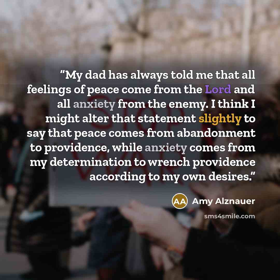 “My dad has always told me that all feelings of peace come from the Lord and all anxiety from the enemy. I think I might alter that statement slightly to say that peace comes from abandonment to providence, while anxiety comes from my determination to wrench providence according to my own desires.” quote by Amy Alznauer