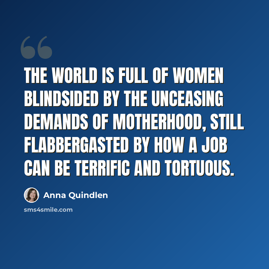 “The world is full of women blindsided by the unceasing demands of motherhood, still flabbergasted by how a job can be terrific and tortuous.” quote by Anna Quindlen