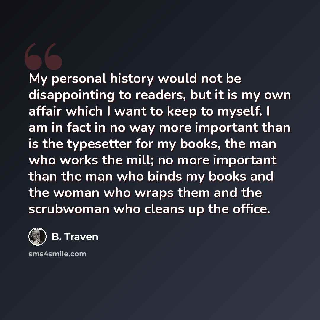 “My personal history would not be disappointing to readers, but it is my own affair which I want to keep to myself. I am in fact in no way more important than is the typesetter for my books, the man who works the mill; no more important than the man who binds my books and the woman who wraps them…” quote by B. Traven