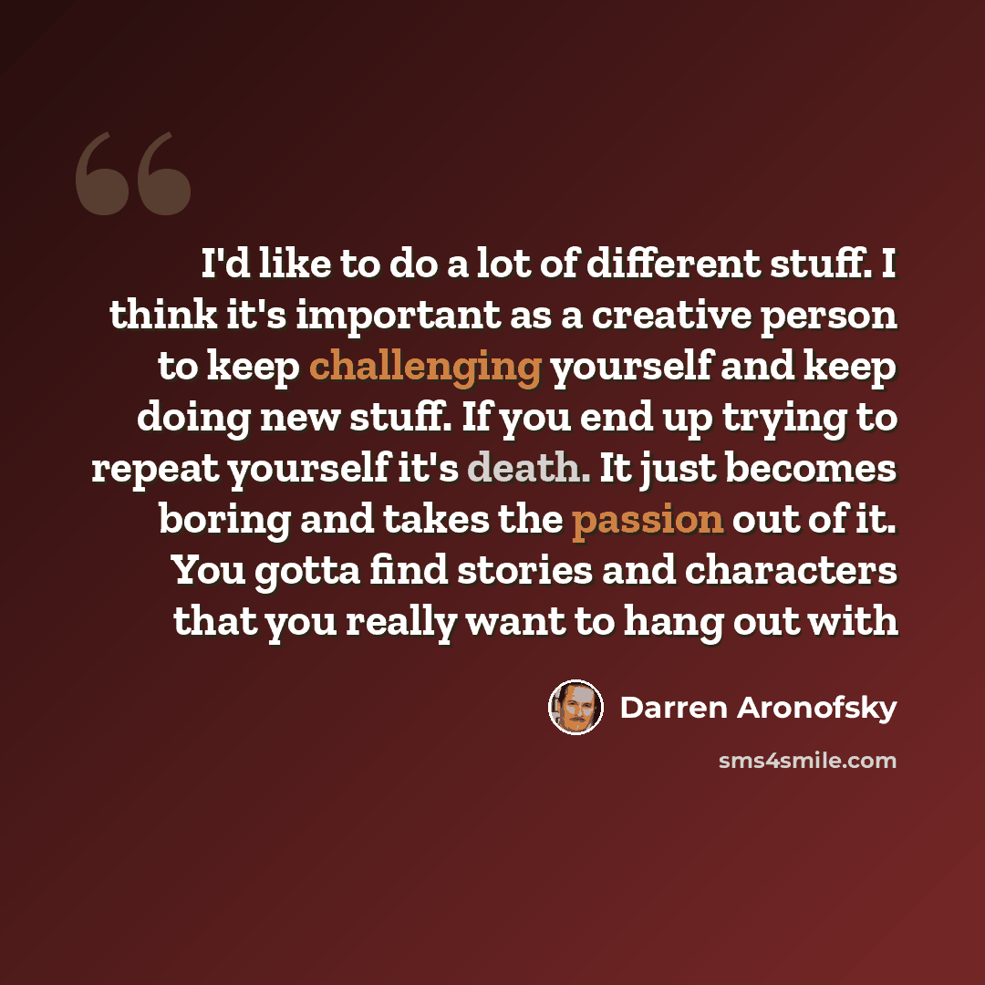 “I'd like to do a lot of different stuff. I think it's important as a creative person to keep challenging yourself and keep doing new stuff. If you end up trying to repeat yourself it's death. It just becomes boring and takes the passion out of it. You gotta find stories and characters that you…” quote by Darren Aronofsky