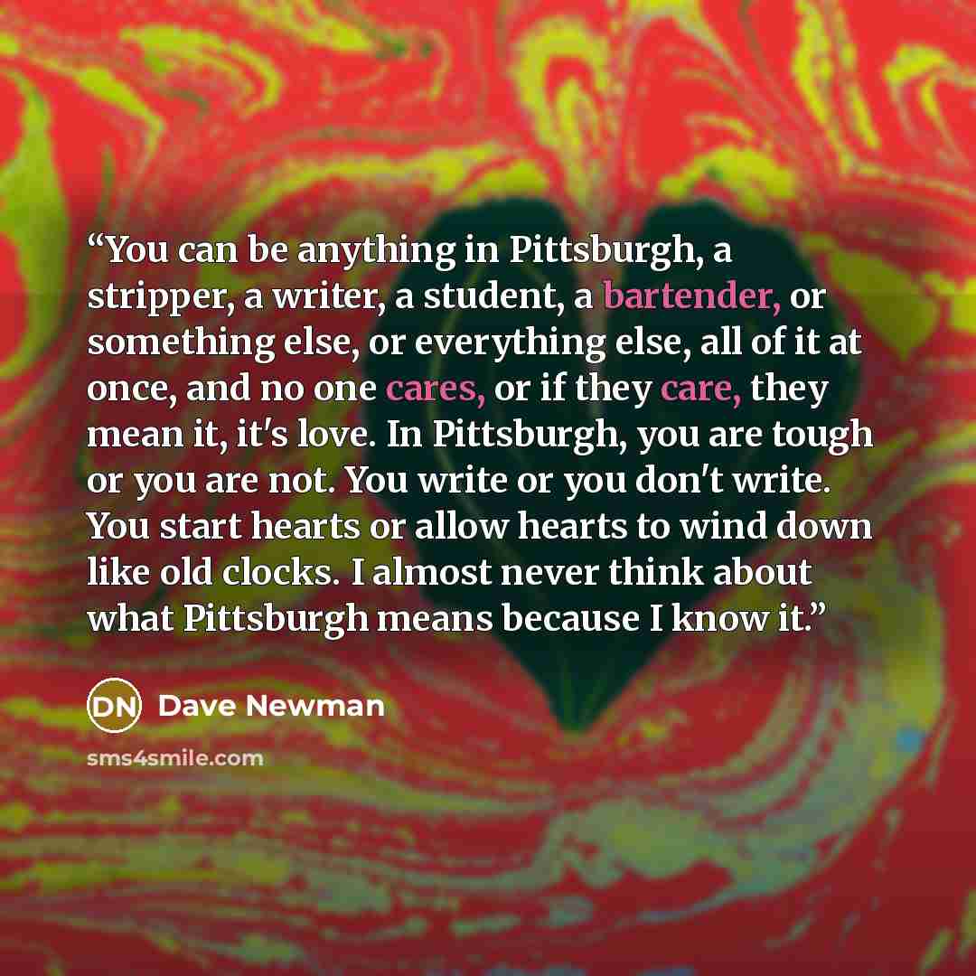 “You can be anything in Pittsburgh, a stripper, a writer, a student, a bartender, or something else, or everything else, all of it at once, and no one cares, or if they care, they mean it, it's love. In Pittsburgh, you are tough or you are not. You write or you don't write. You start hearts or…” quote by Dave Newman