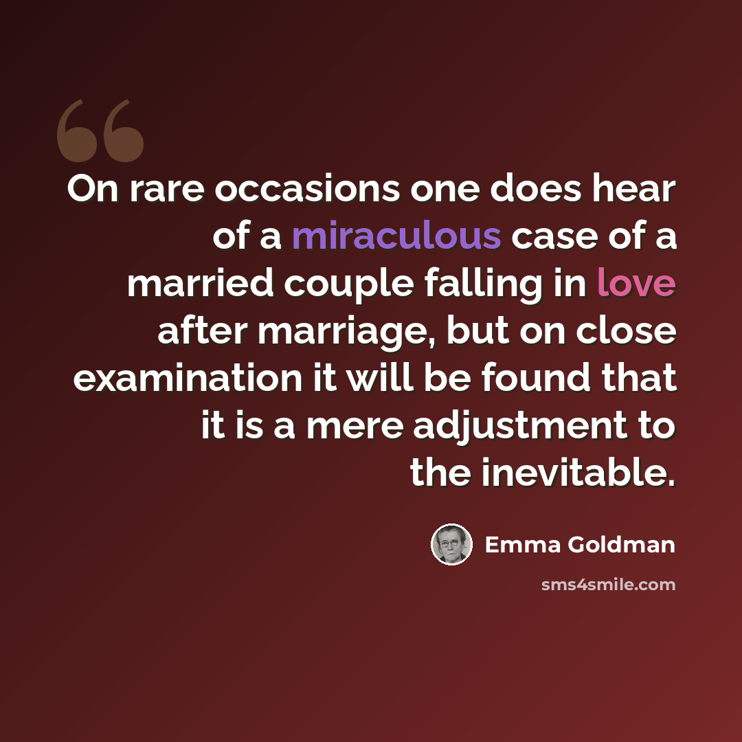 “On rare occasions one does hear of a miraculous case of a married couple falling in love after marriage, but on close examination it will be found that it is a mere adjustment to the inevitable.” quote by Emma Goldman