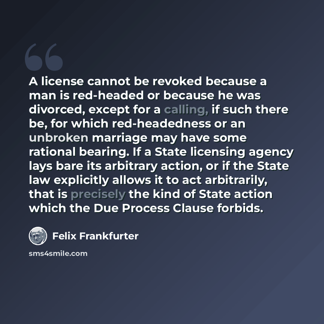 “A license cannot be revoked because a man is red-headed or because he was divorced, except for a calling, if such there be, for which red-headedness or an unbroken marriage may have some rational bearing. If a State licensing agency lays bare its arbitrary action, or if the State law explicitly…” quote by Felix Frankfurter