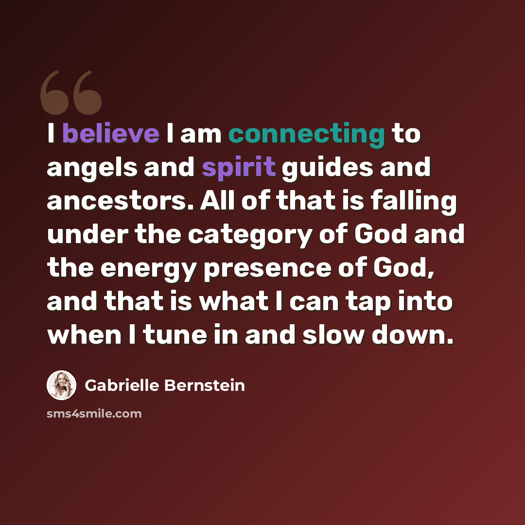 “I believe I am connecting to angels and spirit guides and ancestors. All of that is falling under the category of God and the energy presence of God, and that is what I can tap into when I tune in and slow down.” quote by Gabrielle Bernstein