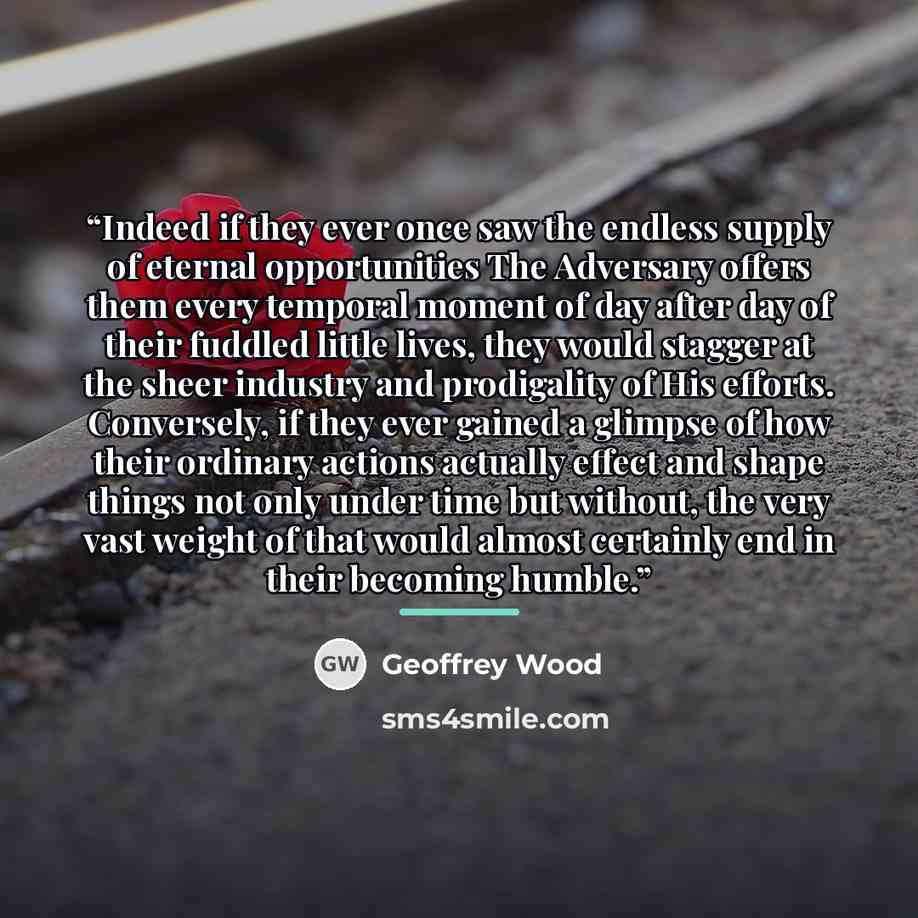 “Indeed if they ever once saw the endless supply of eternal opportunities The Adversary offers them every temporal moment of day after day of their fuddled little lives, they would stagger at the sheer industry and prodigality of His efforts. Conversely, if they ever gained a glimpse of how their…” quote by Geoffrey Wood