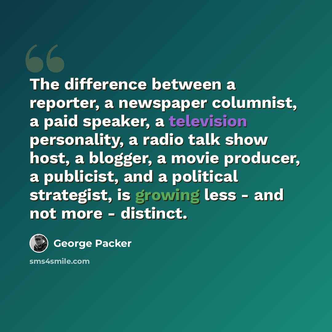 “The difference between a reporter, a newspaper columnist, a paid speaker, a television personality, a radio talk show host, a blogger, a movie producer, a publicist, and a political strategist, is growing less - and not more - distinct.” quote by George Packer