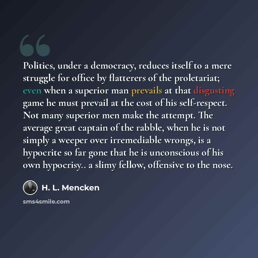 “Politics, under a democracy, reduces itself to a mere struggle for office by flatterers of the proletariat; even when a superior man prevails at that disgusting game he must prevail at the cost of his self-respect. Not many superior men make the attempt. The average great captain of the rabble…” quote by H. L. Mencken