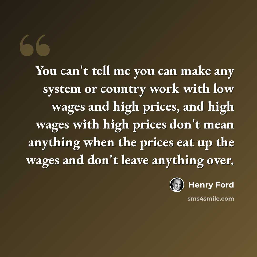 “You can't tell me you can make any system or country work with low wages and high prices, and high wages with high prices don't mean anything when the prices eat up the wages and don't leave anything over.” quote by Henry Ford