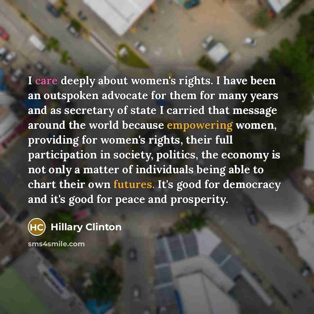 “I care deeply about women's rights. I have been an outspoken advocate for them for many years and as secretary of state I carried that message around the world because empowering women, providing for women's rights, their full participation in society, politics, the economy is not only a matter of…” quote by Hillary Clinton