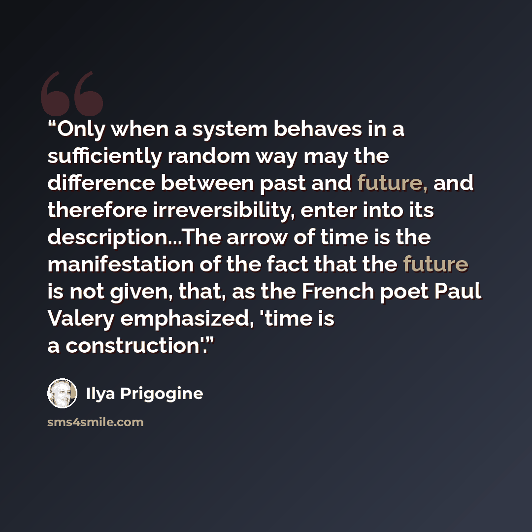 “Only when a system behaves in a sufficiently random way may the difference between past and future, and therefore irreversibility, enter into its description...The arrow of time is the manifestation of the fact that the future is not given, that, as the French poet Paul Valery emphasized, 'time is…” quote by Ilya Prigogine