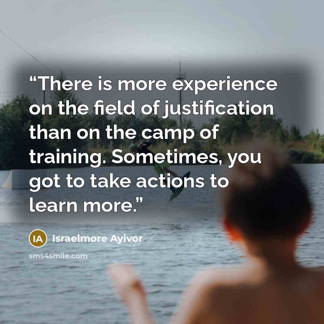 “There is more experience on the field of justification than on the camp of training. Sometimes, you got to take actions to learn more.” quote by Israelmore Ayivor