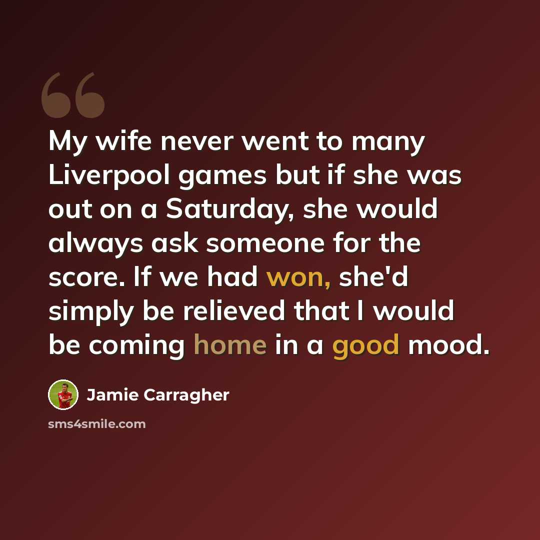 “My wife never went to many Liverpool games but if she was out on a Saturday, she would always ask someone for the score. If we had won, she'd simply be relieved that I would be coming home in a good mood.” quote by Jamie Carragher