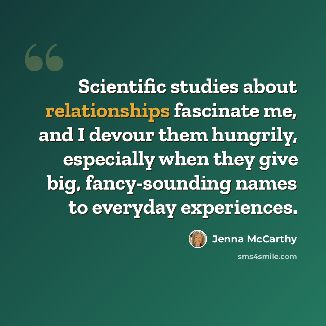 “Scientific studies about relationships fascinate me, and I devour them hungrily, especially when they give big, fancy-sounding names to everyday experiences.” quote by Jenna McCarthy