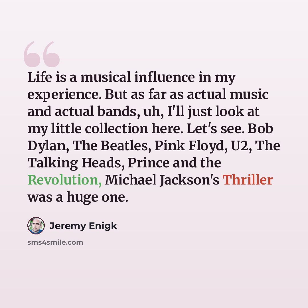 “Life is a musical influence in my experience. But as far as actual music and actual bands, uh, I'll just look at my little collection here. Let's see. Bob Dylan, The Beatles, Pink Floyd, U2, The Talking Heads, Prince and the Revolution, Michael Jackson's Thriller was a huge one.” quote by Jeremy Enigk