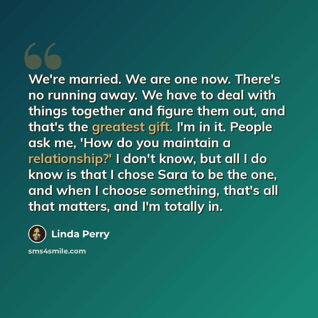 “We're married. We are one now. There's no running away. We have to deal with things together and figure them out, and that's the greatest gift. I'm in it. People ask me, 'How do you maintain a relationship?' I don't know, but all I do know is that I chose Sara to be the one, and when I choose…” quote by Linda Perry