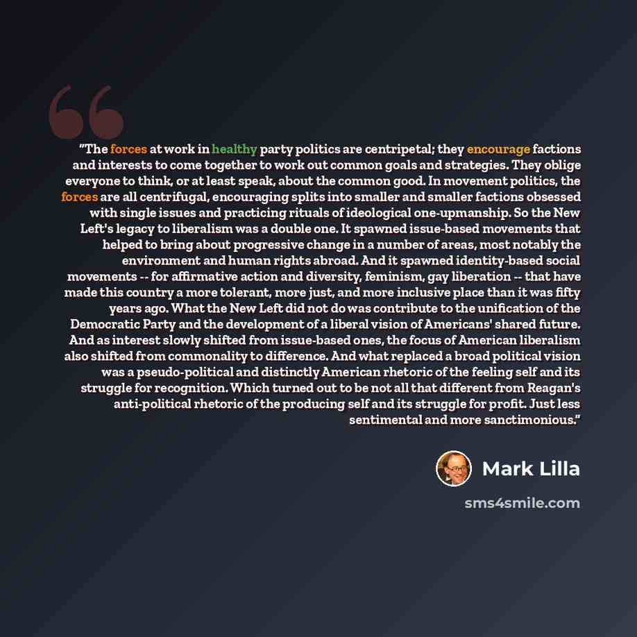 “The forces at work in healthy party politics are centripetal; they encourage factions and interests to come together to work out common goals and strategies. They oblige everyone to think, or at least speak, about the common good. In movement politics, the forces are all centrifugal, encouraging…” quote by Mark Lilla