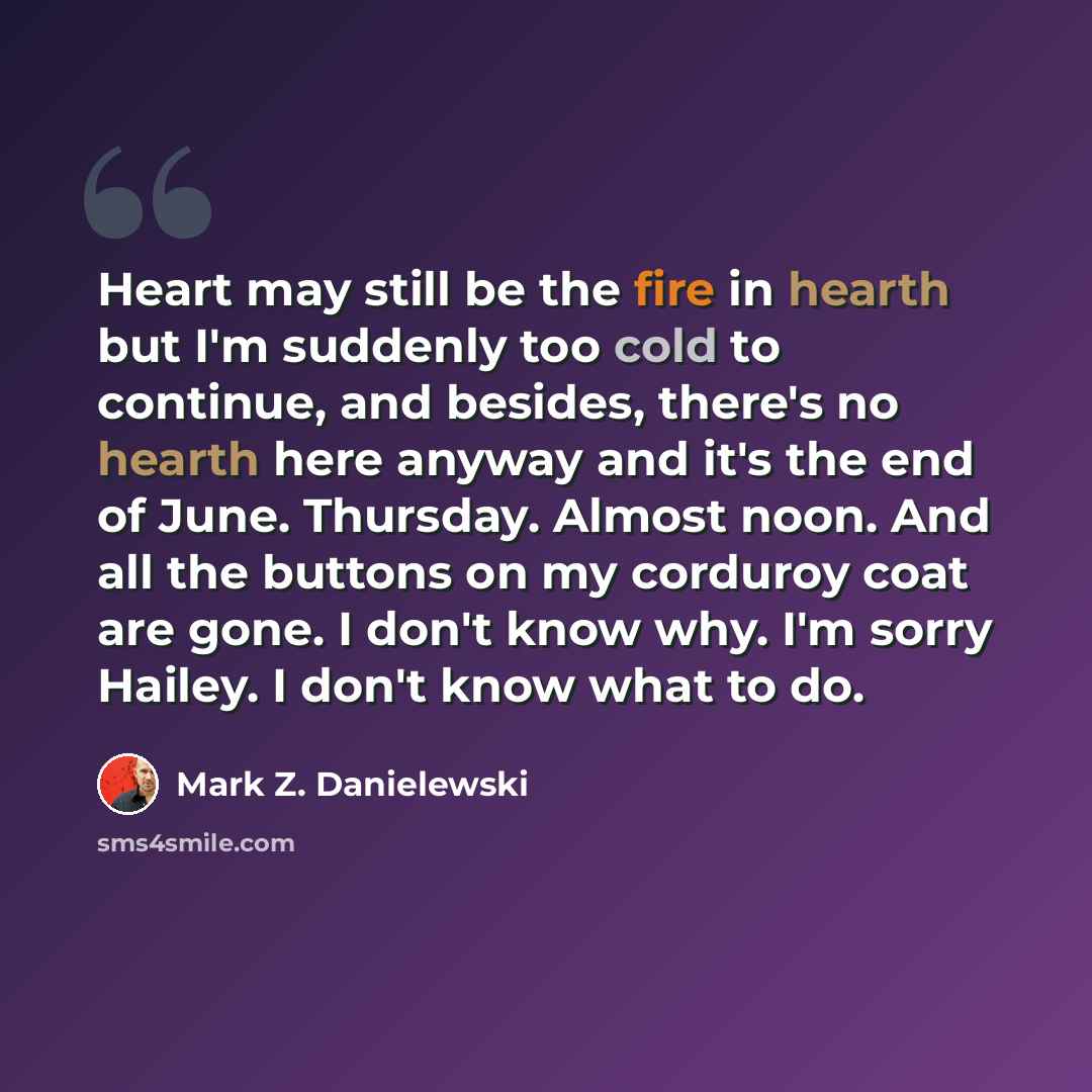 “Heart may still be the fire in hearth but I'm suddenly too cold to continue, and besides, there's no hearth here anyway and it's the end of June. Thursday. Almost noon. And all the buttons on my corduroy coat are gone. I don't know why. I'm sorry Hailey. I don't know what to do.” quote by Mark Z. Danielewski