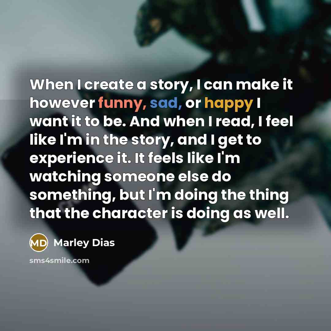 “When I create a story, I can make it however funny, sad, or happy I want it to be. And when I read, I feel like I'm in the story, and I get to experience it. It feels like I'm watching someone else do something, but I'm doing the thing that the character is doing as well.” quote by Marley Dias