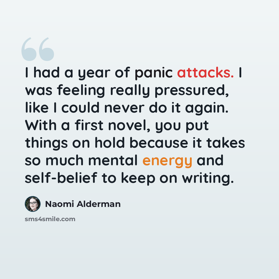 “I had a year of panic attacks. I was feeling really pressured, like I could never do it again. With a first novel, you put things on hold because it takes so much mental energy and self-belief to keep on writing.” quote by Naomi Alderman