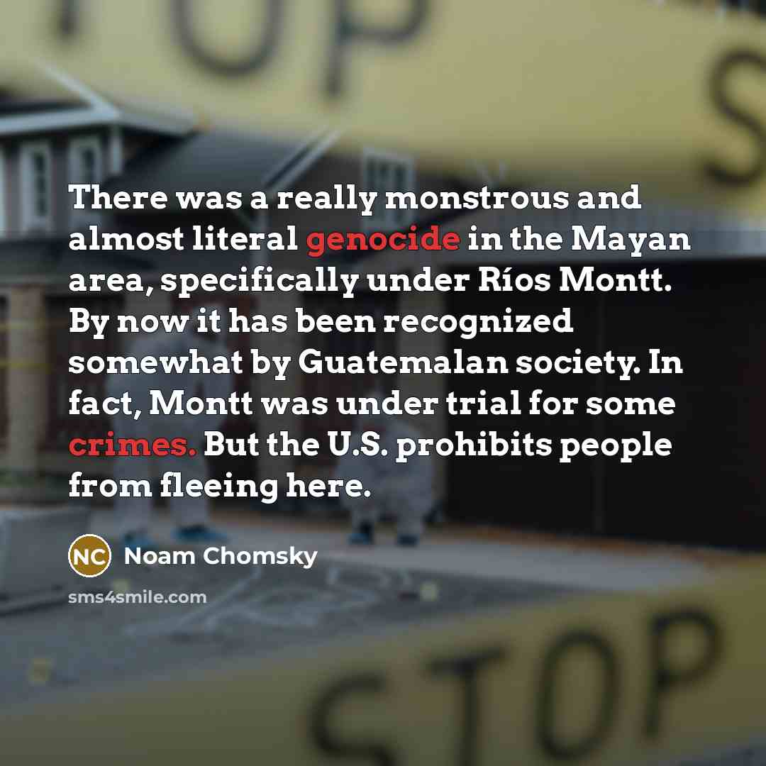 “There was a really monstrous and almost literal genocide in the Mayan area, specifically under Ríos Montt. By now it has been recognized somewhat by Guatemalan society. In fact, Montt was under trial for some crimes. But the U.S. prohibits people from fleeing here.” quote by Noam Chomsky