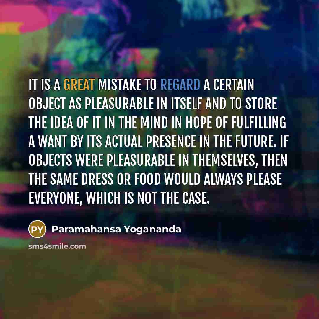 “It is a great mistake to regard a certain object as pleasurable in itself and to store the idea of it in the mind in hope of fulfilling a want by its actual presence in the future. If objects were pleasurable in themselves, then the same dress or food would always please everyone, which is not the…” quote by Paramahansa Yogananda
