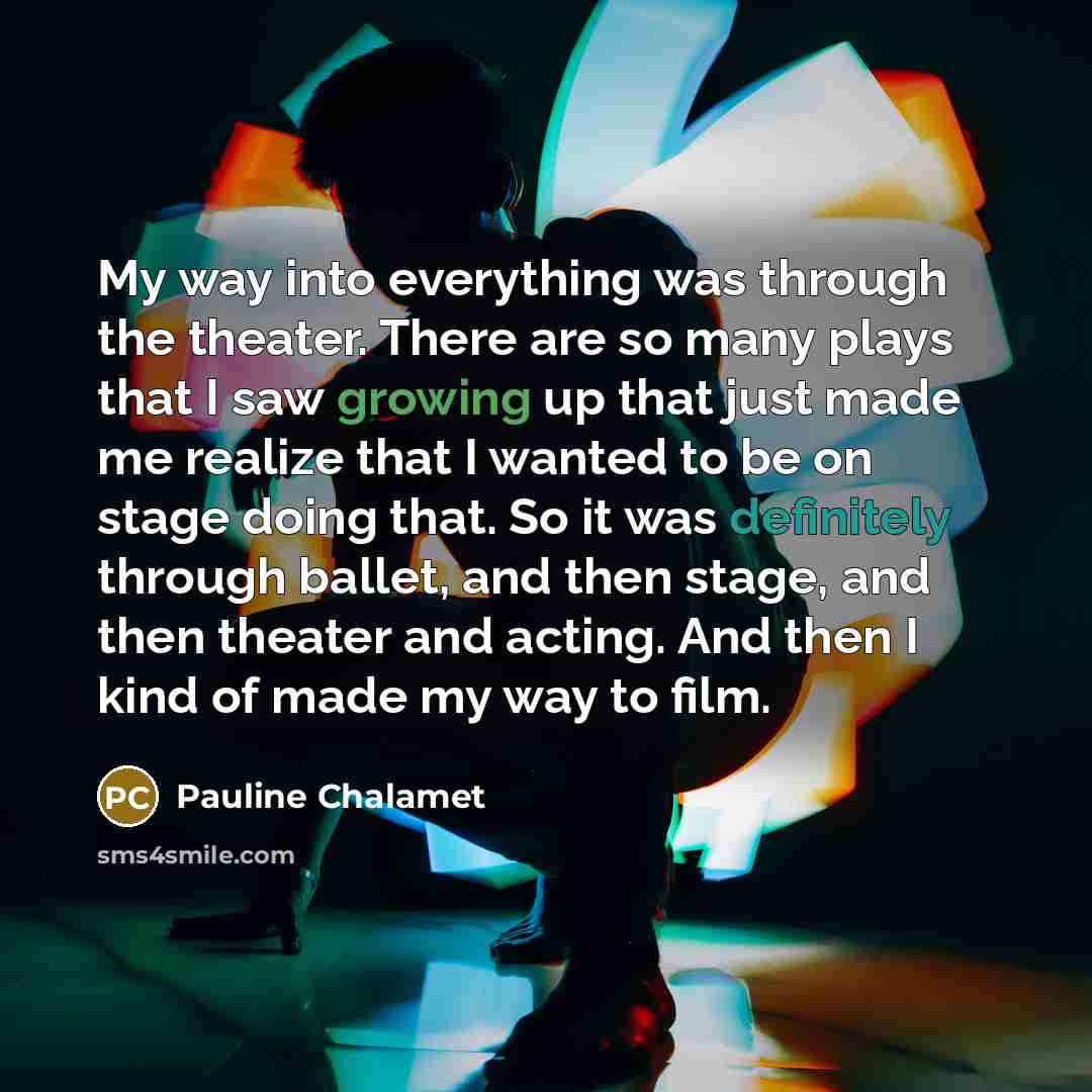 “My way into everything was through the theater. There are so many plays that I saw growing up that just made me realize that I wanted to be on stage doing that. So it was definitely through ballet, and then stage, and then theater and acting. And then I kind of made my way to film.” quote by Pauline Chalamet