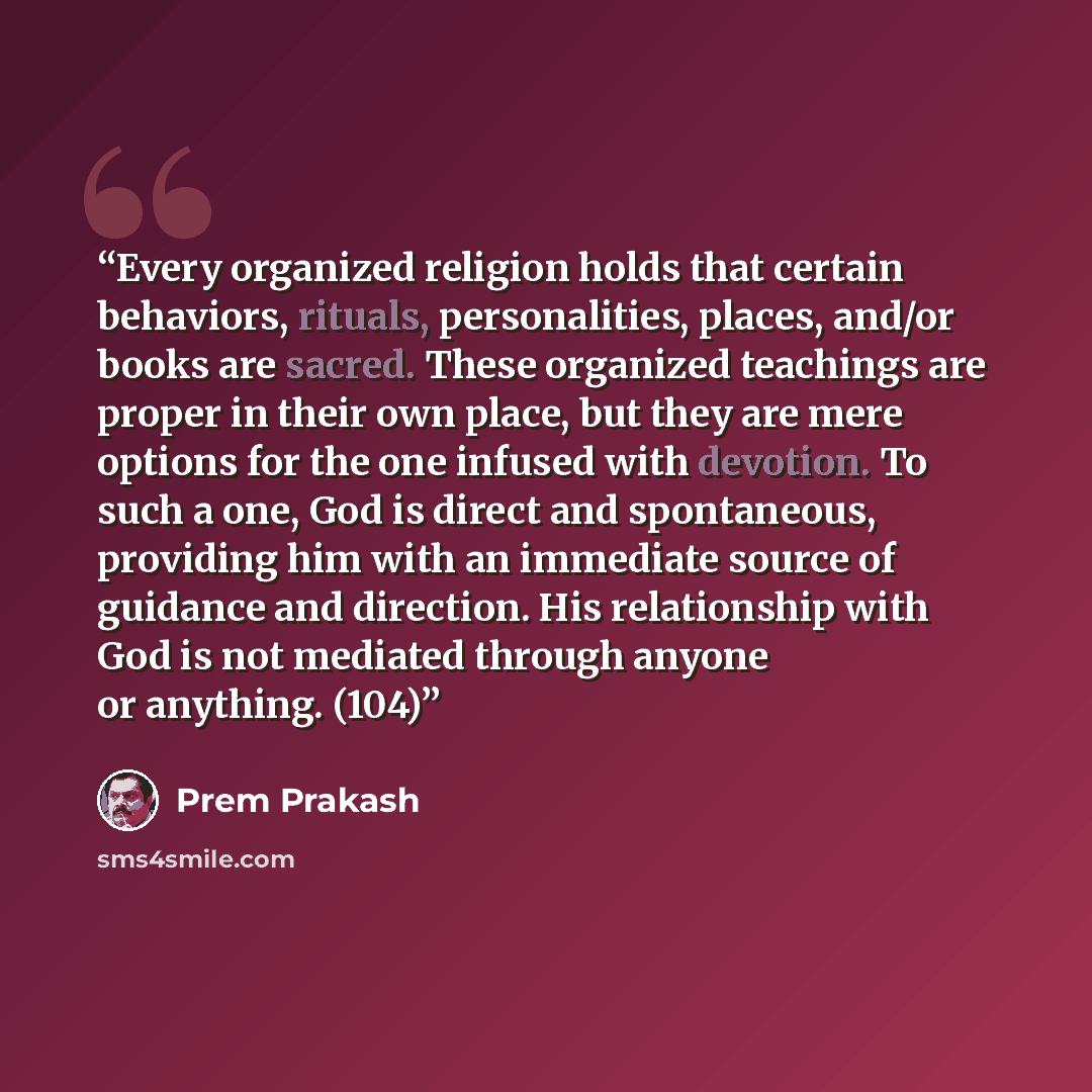 “Every organized religion holds that certain behaviors, rituals, personalities, places, and/or books are sacred. These organized teachings are proper in their own place, but they are mere options for the one infused with devotion. To such a one, God is direct and spontaneous, providing him with an…” quote by Prem Prakash
