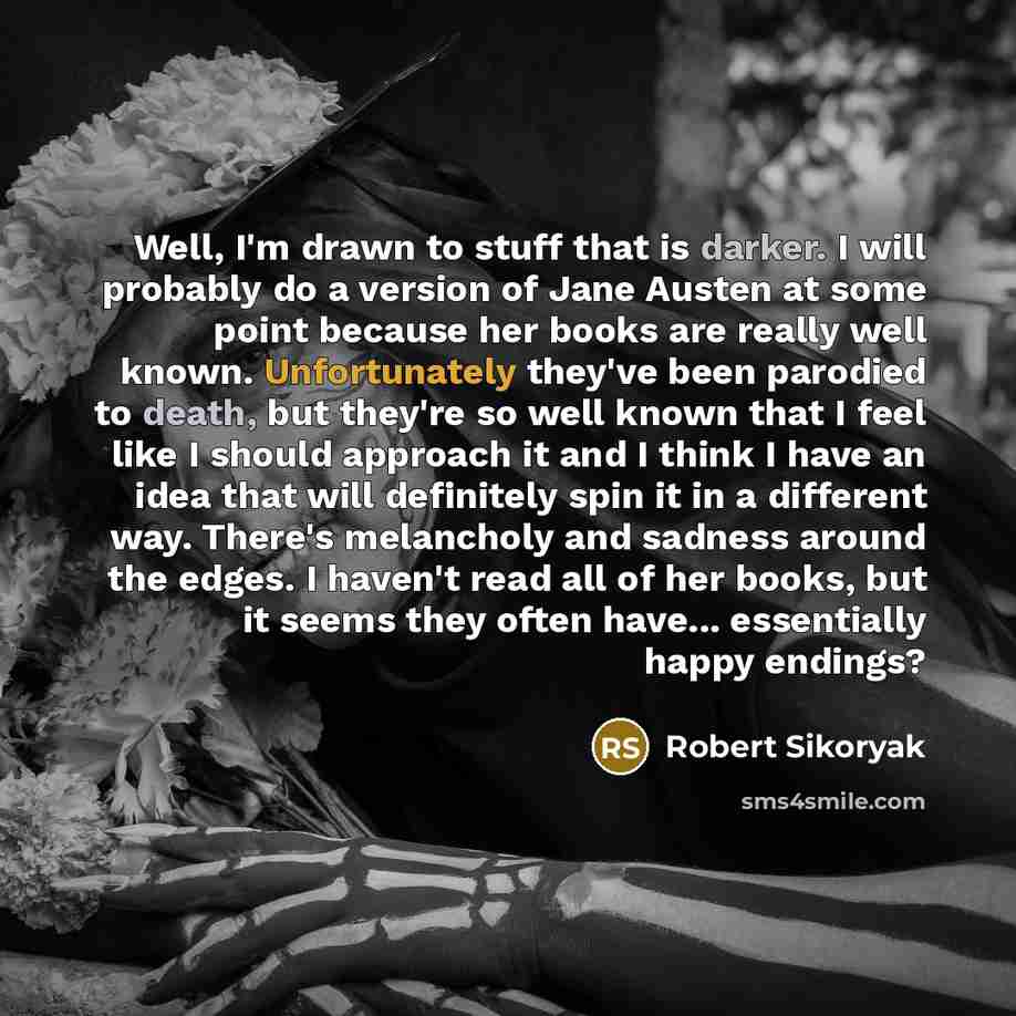 “Well, I'm drawn to stuff that is darker. I will probably do a version of Jane Austen at some point because her books are really well known. Unfortunately they've been parodied to death, but they're so well known that I feel like I should approach it and I think I have an idea that will definitely…” quote by Robert Sikoryak