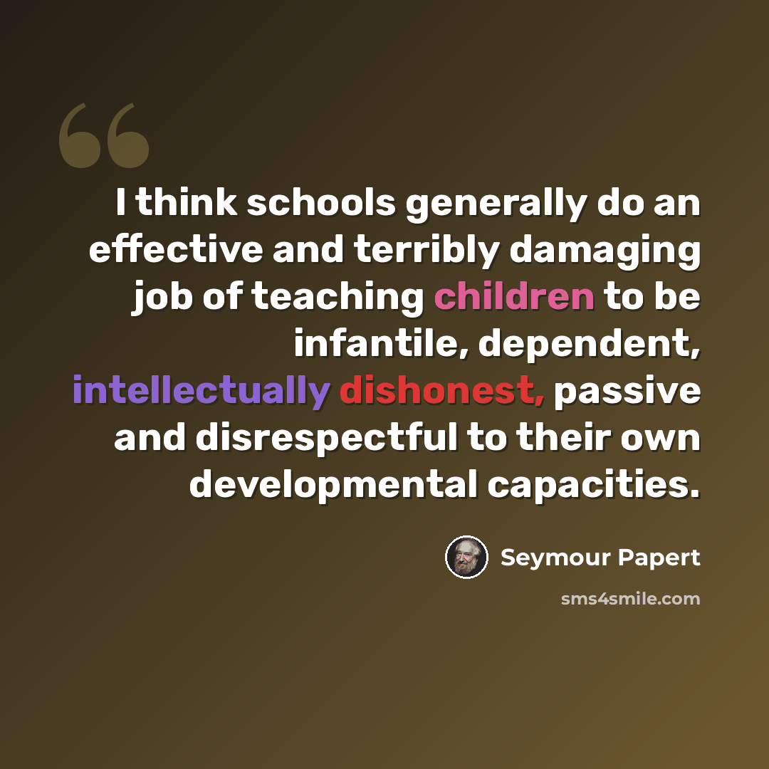 “I think schools generally do an effective and terribly damaging job of teaching children to be infantile, dependent, intellectually dishonest, passive and disrespectful to their own developmental capacities.” quote by Seymour Papert