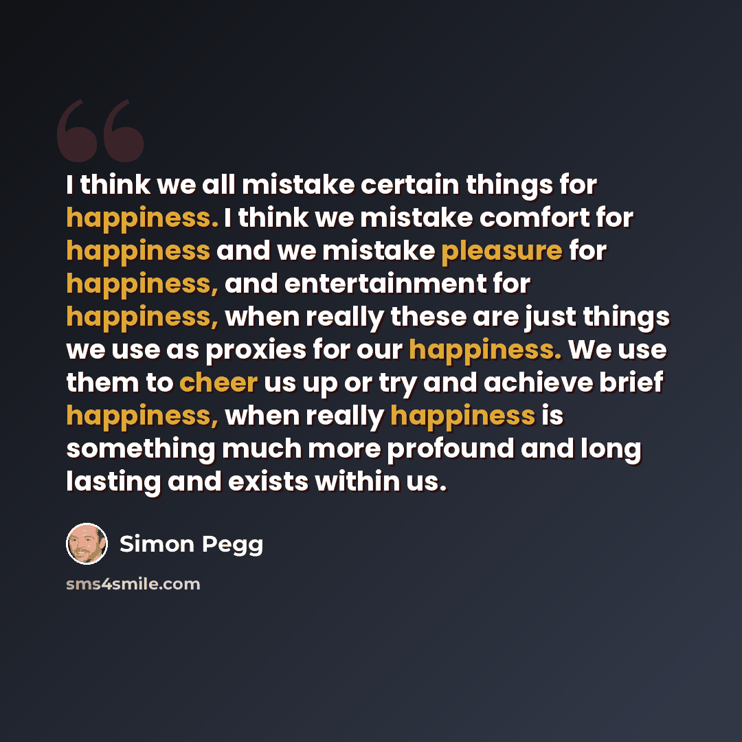 “I think we all mistake certain things for happiness. I think we mistake comfort for happiness and we mistake pleasure for happiness, and entertainment for happiness, when really these are just things we use as proxies for our happiness. We use them to cheer us up or try and achieve brief…” quote by Simon Pegg