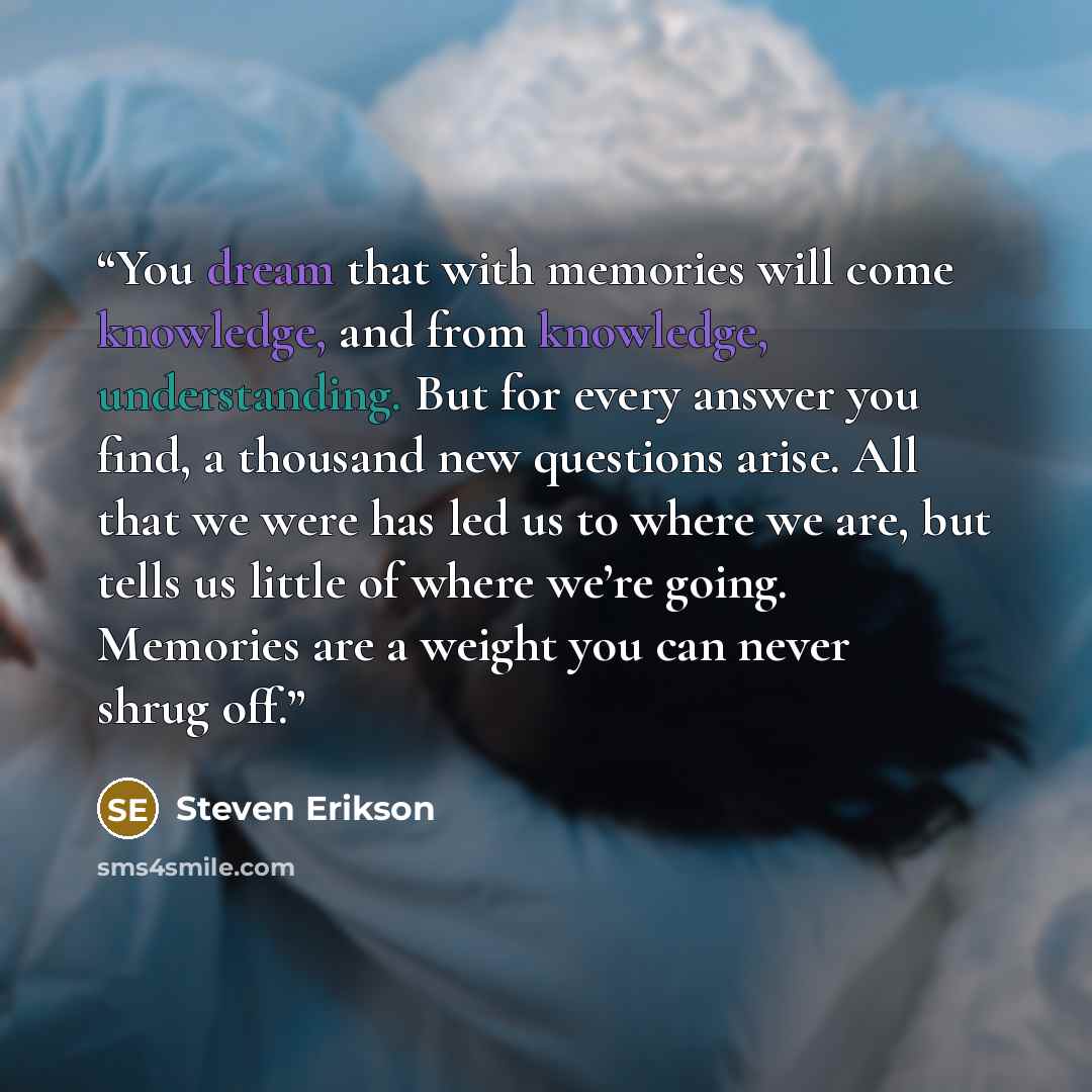 “You dream that with memories will come knowledge, and from knowledge, understanding. But for every answer you find, a thousand new questions arise. All that we were has led us to where we are, but tells us little of where we’re going. Memories are a weight you can never shrug off.” quote by Steven Erikson