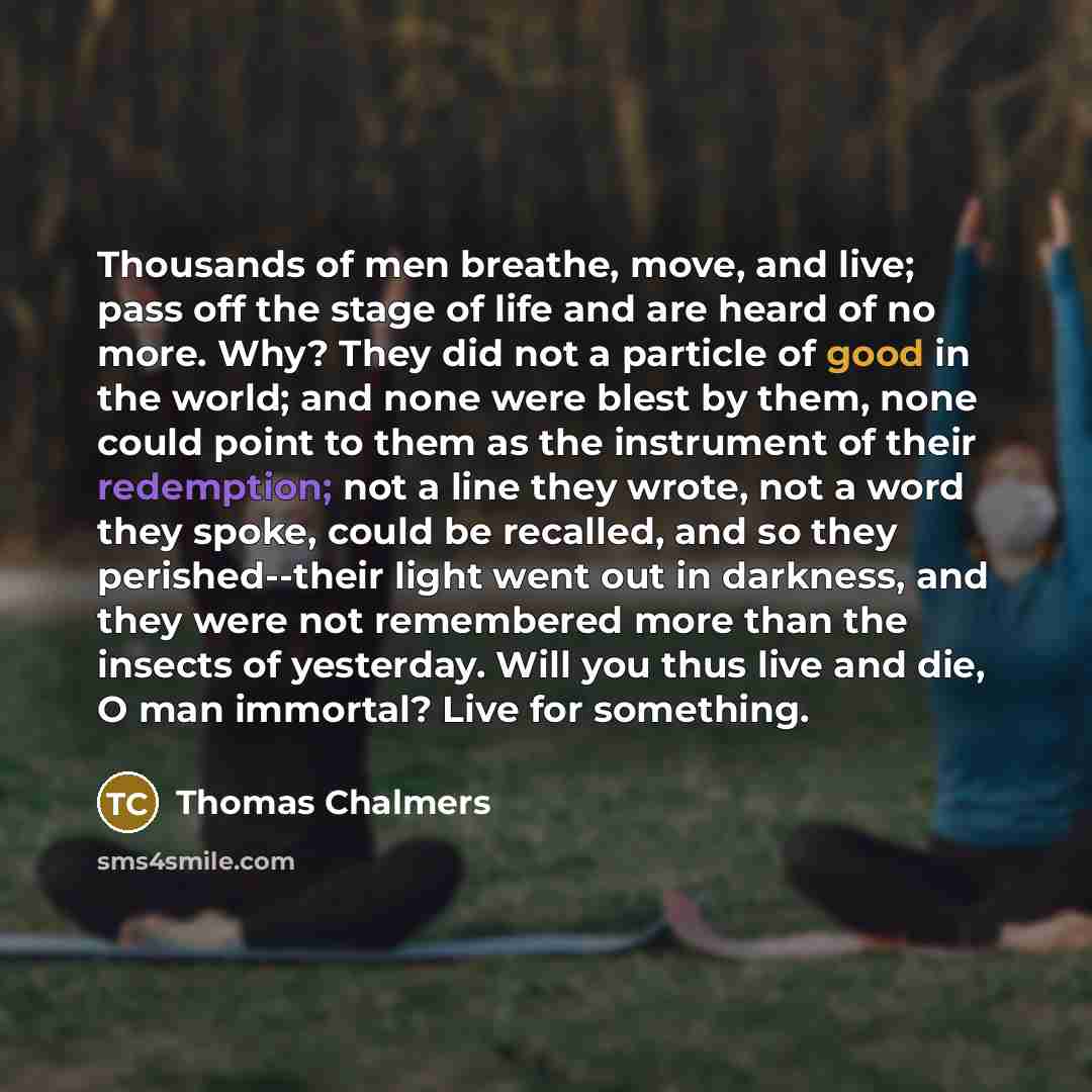 “Thousands of men breathe, move, and live; pass off the stage of life and are heard of no more. Why? They did not a particle of good in the world; and none were blest by them, none could point to them as the instrument of their redemption; not a line they wrote, not a word they spoke, could be…” quote by Thomas Chalmers