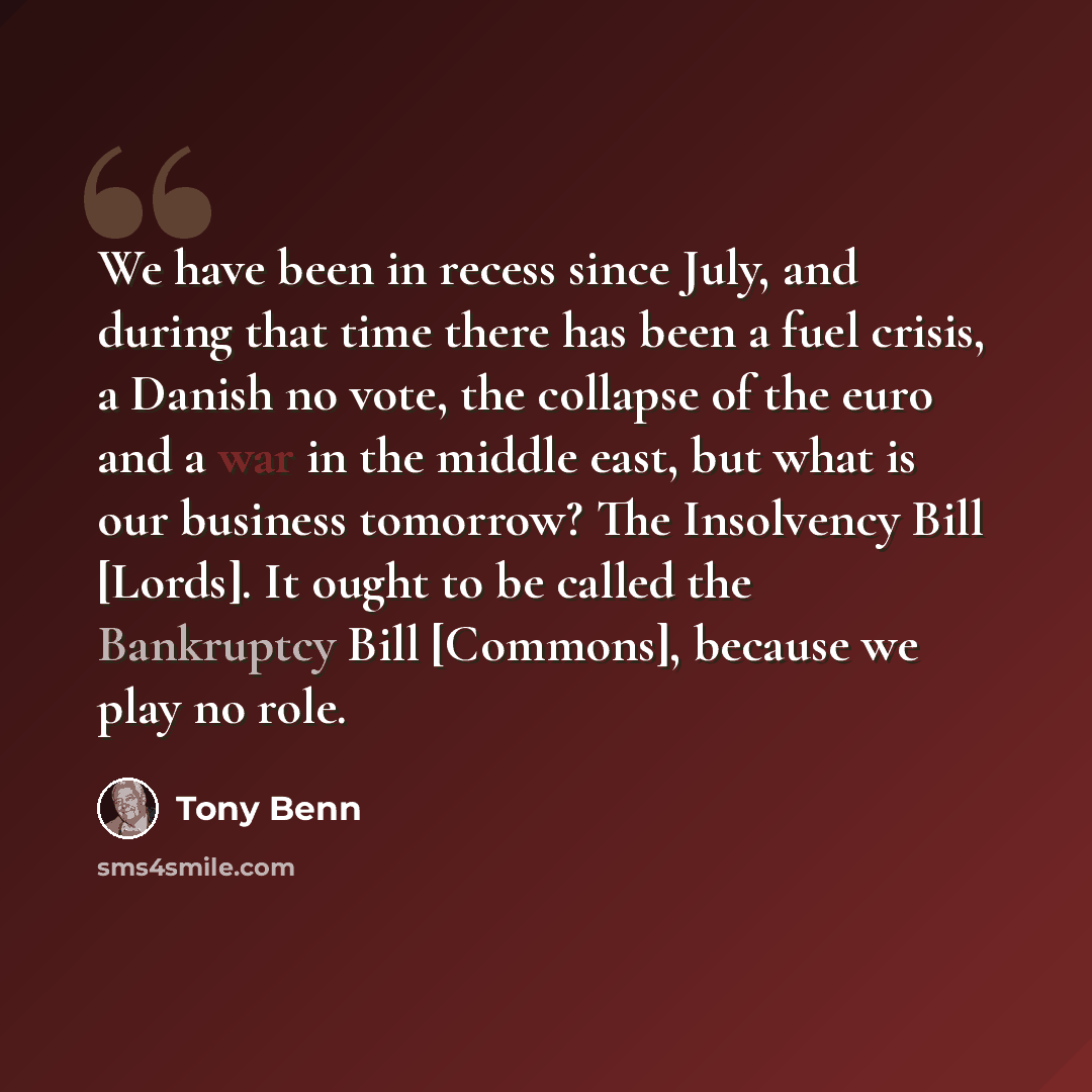 “We have been in recess since July, and during that time there has been a fuel crisis, a Danish no vote, the collapse of the euro and a war in the middle east, but what is our business tomorrow? The Insolvency Bill [Lords]. It ought to be called the Bankruptcy Bill [Commons], because we play no role.” quote by Tony Benn