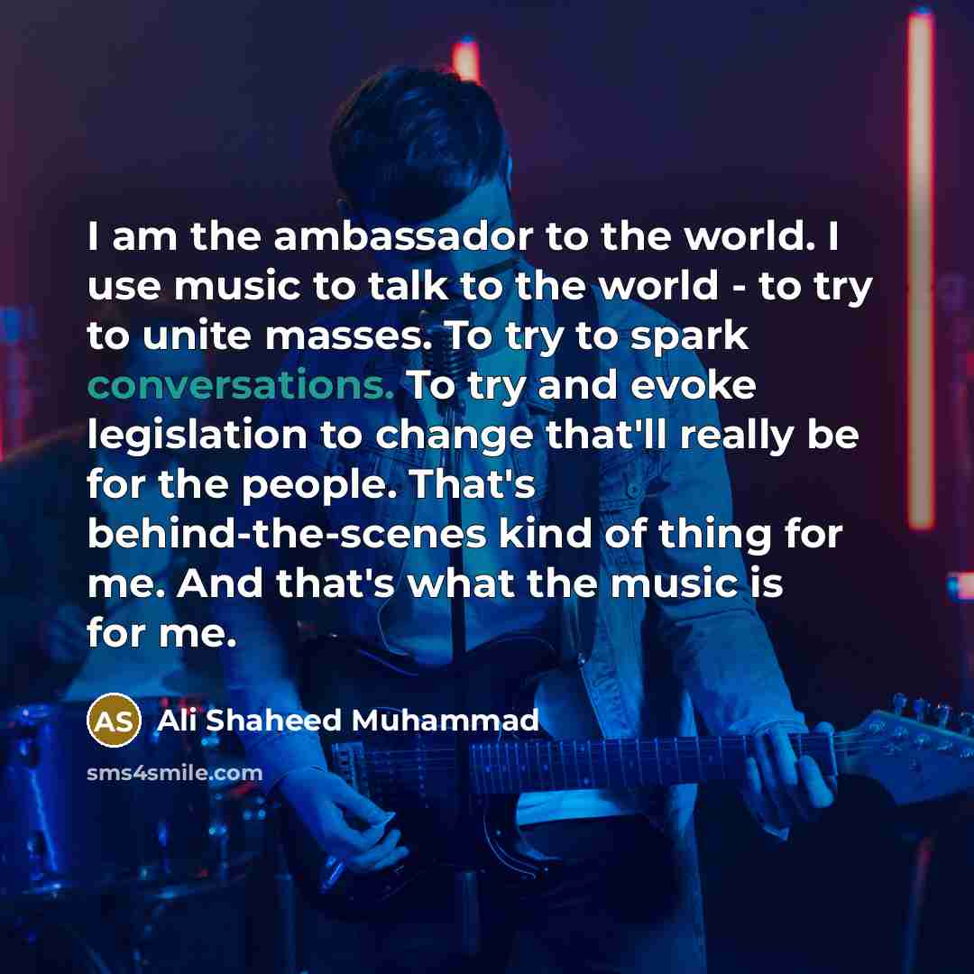“I am the ambassador to the world. I use music to talk to the world - to try to unite masses. To try to spark conversations. To try and evoke legislation to change that'll really be for the people. That's behind-the-scenes kind of thing for me. And that's what the music is for me.” quote by Ali Shaheed Muhammad