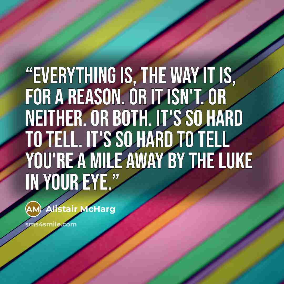 “Everything is, the way it is, for a reason. Or it isn't. Or neither. Or both. It's so hard to tell. It's so hard to tell you're a mile away by the Luke in your eye.” quote by Alistair McHarg