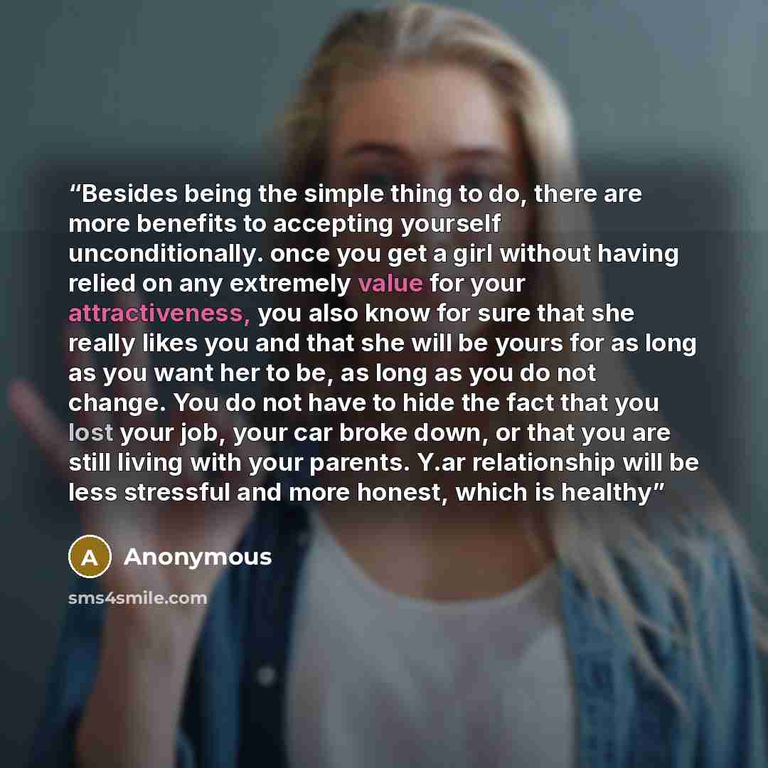 “Besides being the simple thing to do, there are more benefits to accepting yourself unconditionally. once you get a girl without having relied on any extremely value for your attractiveness, you also know for sure that she really likes you and that she will be yours for as long as you want her to…” quote by Anonymous