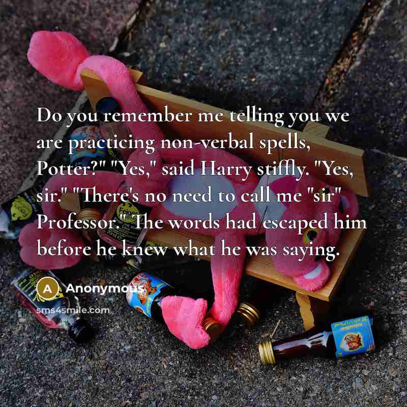 “Do you remember me telling you we are practicing non-verbal spells, Potter?" "Yes," said Harry stiffly. "Yes, sir." "There's no need to call me "sir" Professor." The words had escaped him before he knew what he was saying.” quote by Anonymous