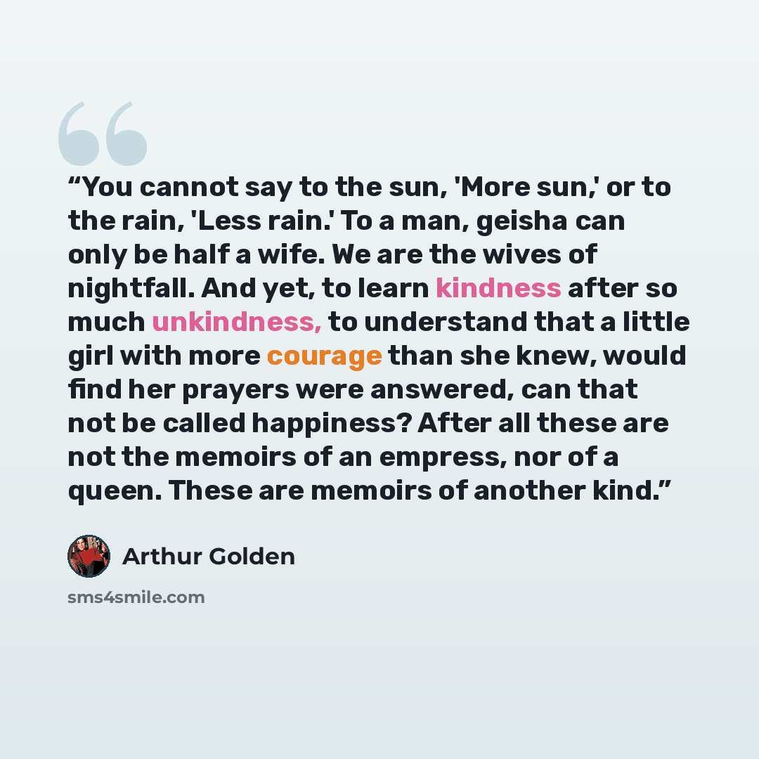 “You cannot say to the sun, 'More sun,' or to the rain, 'Less rain.' To a man, geisha can only be half a wife. We are the wives of nightfall. And yet, to learn kindness after so much unkindness, to understand that a little girl with more courage than she knew, would find her prayers were answered…” quote by Arthur Golden