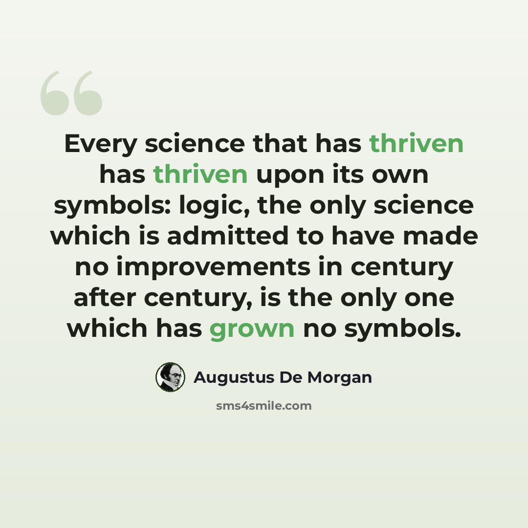 “Every science that has thriven has thriven upon its own symbols: logic, the only science which is admitted to have made no improvements in century after century, is the only one which has grown no symbols.” quote by Augustus De Morgan